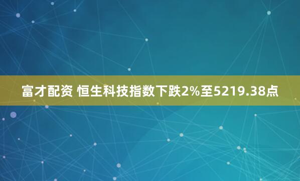 富才配资 恒生科技指数下跌2%至5219.38点