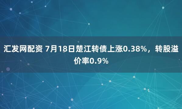 汇发网配资 7月18日楚江转债上涨0.38%，转股溢价率0.9%