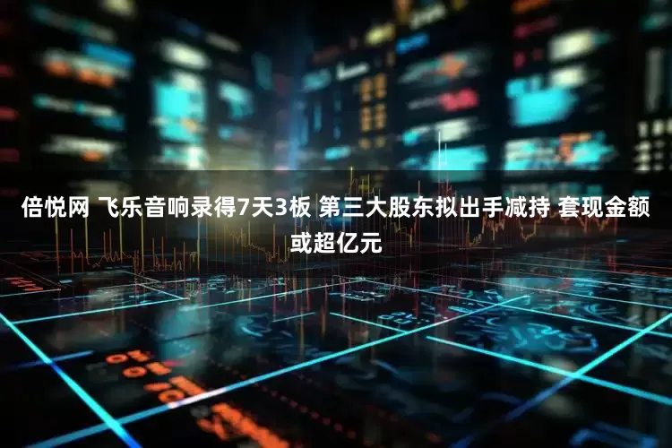 倍悦网 飞乐音响录得7天3板 第三大股东拟出手减持 套现金额或超亿元