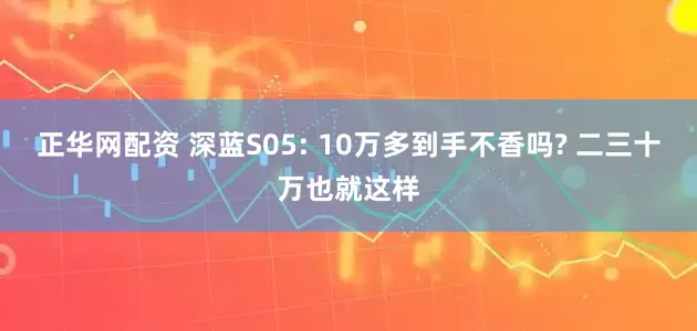 正华网配资 深蓝S05: 10万多到手不香吗? 二三十万也就这样