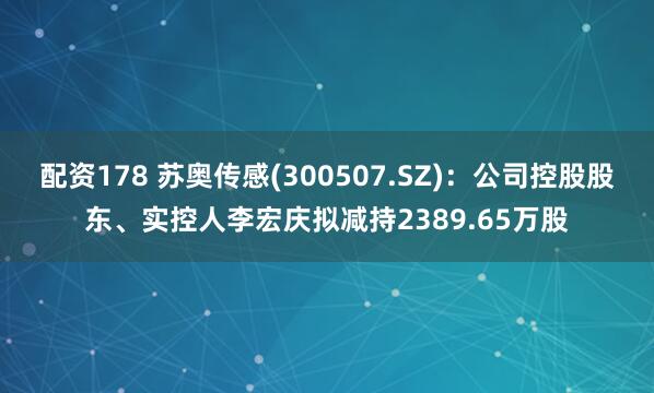 配资178 苏奥传感(300507.SZ)：公司控股股东、实控人李宏庆拟减持2389.65万股