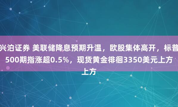 兴泊证券 美联储降息预期升温，欧股集体高开，标普500期指涨超0.5%，现货黄金徘徊3350美元上方