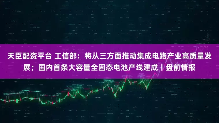 天臣配资平台 工信部：将从三方面推动集成电路产业高质量发展；国内首条大容量全固态电池产线建成丨盘前情报