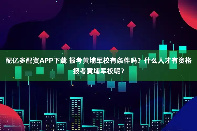 配亿多配资APP下载 报考黄埔军校有条件吗？什么人才有资格报考黄埔军校呢？