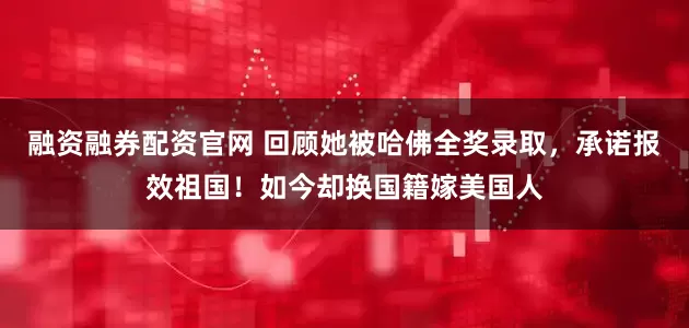 融资融券配资官网 回顾她被哈佛全奖录取，承诺报效祖国！如今却换国籍嫁美国人